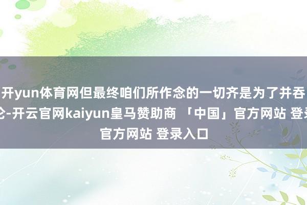 开yun体育网但最终咱们所作念的一切齐是为了并吞个讨论-开云官网kaiyun皇马赞助商 「中国」官方网站 登录入口