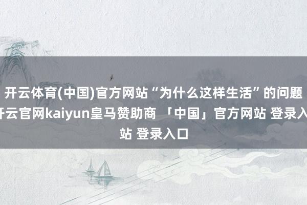 开云体育(中国)官方网站“为什么这样生活”的问题-开云官网kaiyun皇马赞助商 「中国」官方网站 登录入口