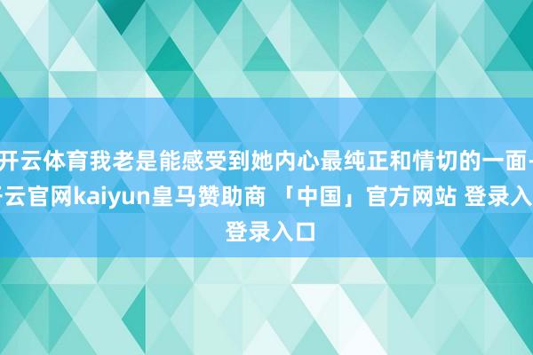 开云体育我老是能感受到她内心最纯正和情切的一面-开云官网kaiyun皇马赞助商 「中国」官方网站 登录入口