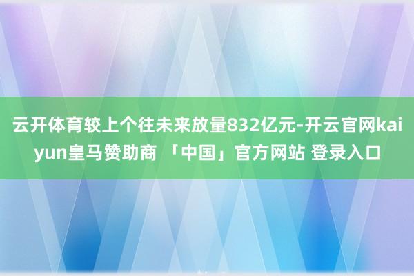云开体育较上个往未来放量832亿元-开云官网kaiyun皇马赞助商 「中国」官方网站 登录入口
