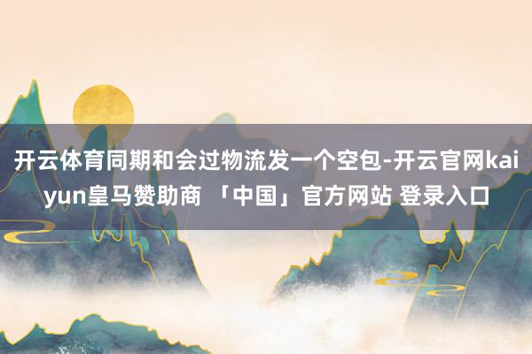 开云体育同期和会过物流发一个空包-开云官网kaiyun皇马赞助商 「中国」官方网站 登录入口