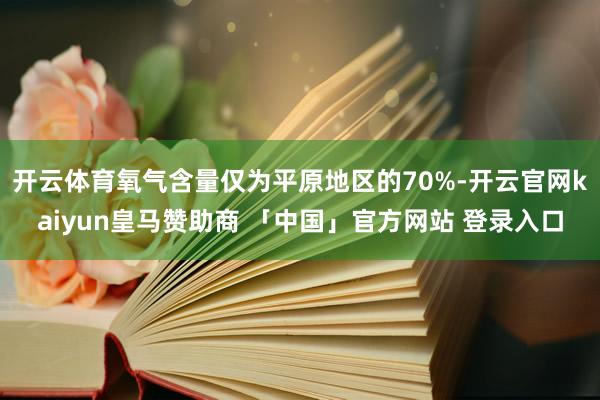 开云体育氧气含量仅为平原地区的70%-开云官网kaiyun皇马赞助商 「中国」官方网站 登录入口