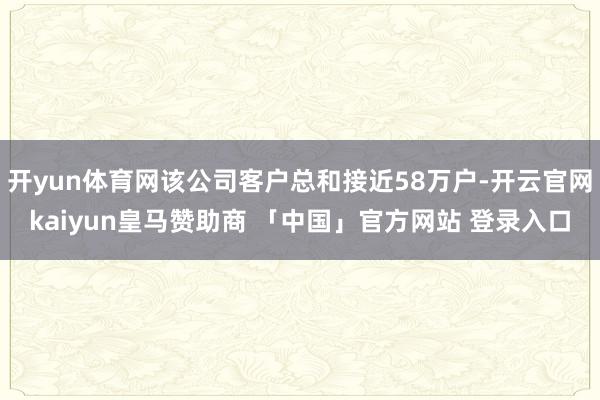 开yun体育网该公司客户总和接近58万户-开云官网kaiyun皇马赞助商 「中国」官方网站 登录入口