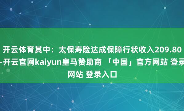 开云体育其中：太保寿险达成保障行状收入209.80亿元-开云官网kaiyun皇马赞助商 「中国」官方网站 登录入口