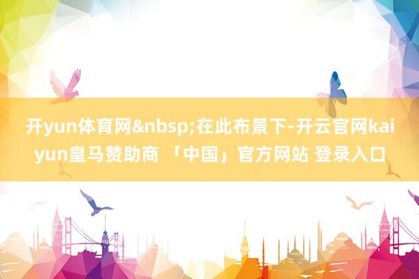 开yun体育网&nbsp;在此布景下-开云官网kaiyun皇马赞助商 「中国」官方网站 登录入口