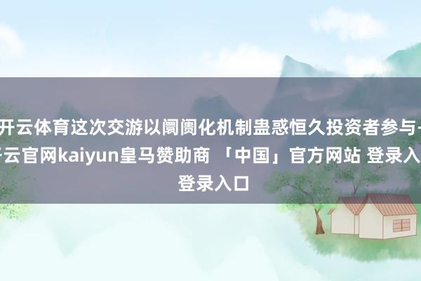开云体育这次交游以阛阓化机制蛊惑恒久投资者参与-开云官网kaiyun皇马赞助商 「中国」官方网站 登录入口