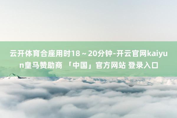 云开体育合座用时18～20分钟-开云官网kaiyun皇马赞助商 「中国」官方网站 登录入口