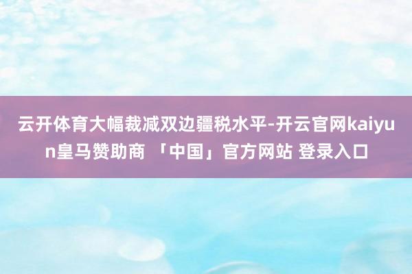 云开体育大幅裁减双边疆税水平-开云官网kaiyun皇马赞助商 「中国」官方网站 登录入口