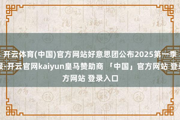 开云体育(中国)官方网站好意思团公布2025第一季度财报-开云官网kaiyun皇马赞助商 「中国」官方网站 登录入口