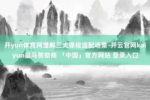 开yun体育网理解三大课程适配场景-开云官网kaiyun皇马赞助商 「中国」官方网站 登录入口
