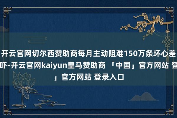 开云官网切尔西赞助商每月主动阻难150万条坏心差评与恐吓-开云官网kaiyun皇马赞助商 「中国」官方网站 登录入口