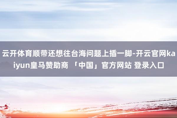 云开体育顺带还想往台海问题上插一脚-开云官网kaiyun皇马赞助商 「中国」官方网站 登录入口