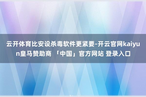 云开体育比安设杀毒软件更紧要-开云官网kaiyun皇马赞助商 「中国」官方网站 登录入口