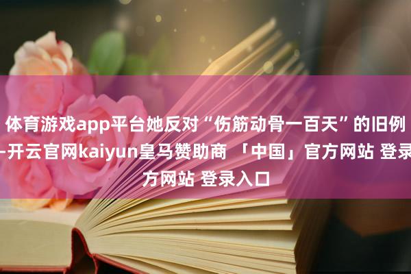 体育游戏app平台她反对“伤筋动骨一百天”的旧例判辨-开云官网kaiyun皇马赞助商 「中国」官方网站 登录入口