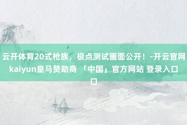 云开体育20式枪族，极点测试画面公开！-开云官网kaiyun皇马赞助商 「中国」官方网站 登录入口