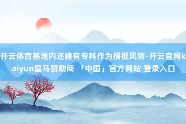 开云体育基地内还建有专科作为捕捉风物-开云官网kaiyun皇马赞助商 「中国」官方网站 登录入口