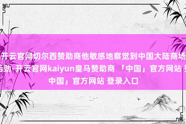 开云官网切尔西赞助商他敏感地察觉到中国大陆商场的巨大后劲-开云官网kaiyun皇马赞助商 「中国」官方网站 登录入口