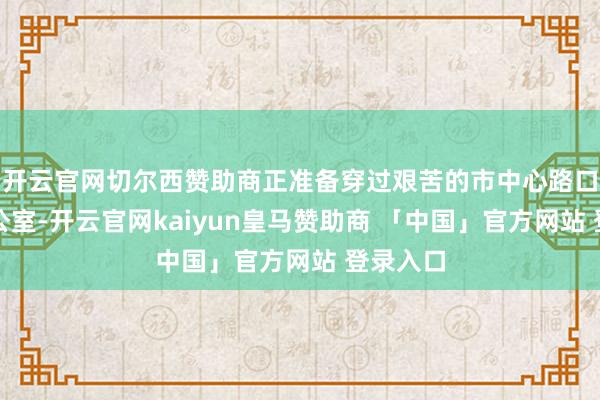 开云官网切尔西赞助商正准备穿过艰苦的市中心路口复返办公室-开云官网kaiyun皇马赞助商 「中国」官方网站 登录入口