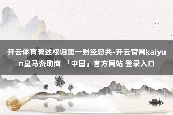 开云体育著述权归第一财经总共-开云官网kaiyun皇马赞助商 「中国」官方网站 登录入口