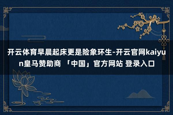 开云体育早晨起床更是险象环生-开云官网kaiyun皇马赞助商 「中国」官方网站 登录入口