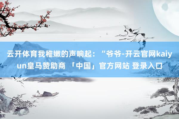 云开体育我稚嫩的声响起：“爷爷-开云官网kaiyun皇马赞助商 「中国」官方网站 登录入口