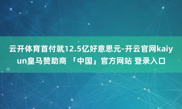 云开体育首付就12.5亿好意思元-开云官网kaiyun皇马赞助商 「中国」官方网站 登录入口