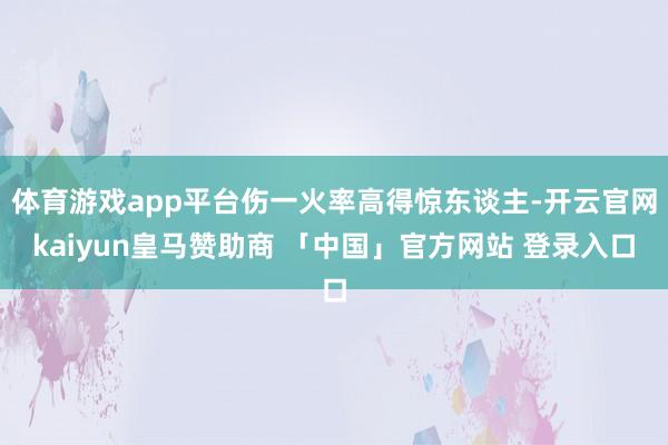 体育游戏app平台伤一火率高得惊东谈主-开云官网kaiyun皇马赞助商 「中国」官方网站 登录入口
