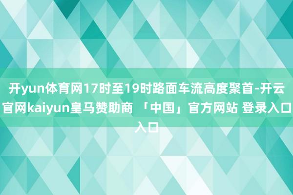 开yun体育网17时至19时路面车流高度聚首-开云官网kaiyun皇马赞助商 「中国」官方网站 登录入口