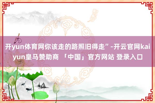 开yun体育网你该走的路照旧得走”-开云官网kaiyun皇马赞助商 「中国」官方网站 登录入口