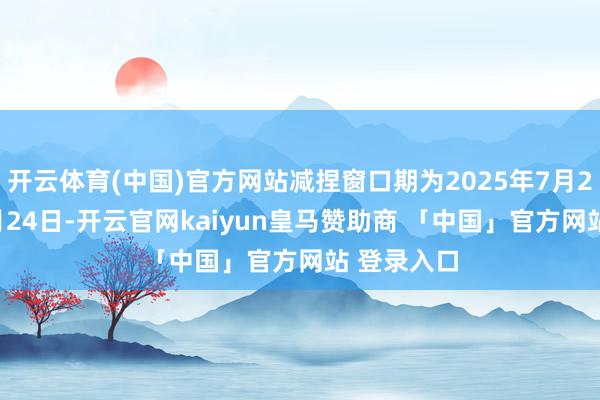 开云体育(中国)官方网站减捏窗口期为2025年7月25日至10月24日-开云官网kaiyun皇马赞助商 「中国」官方网站 登录入口