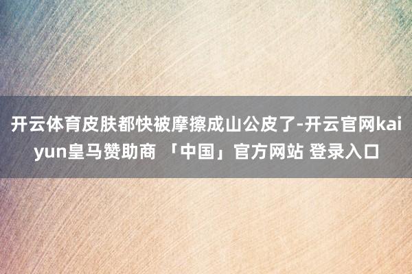 开云体育皮肤都快被摩擦成山公皮了-开云官网kaiyun皇马赞助商 「中国」官方网站 登录入口