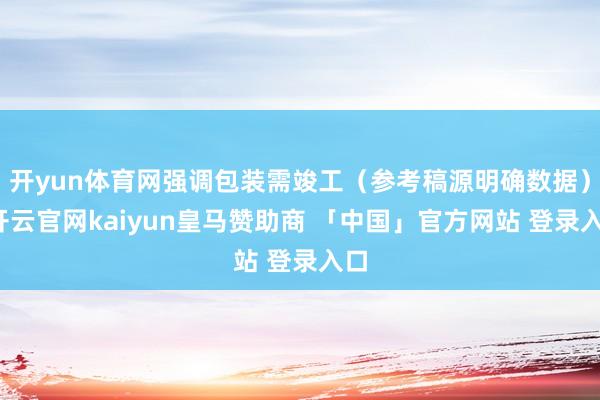 开yun体育网强调包装需竣工（参考稿源明确数据）-开云官网kaiyun皇马赞助商 「中国」官方网站 登录入口