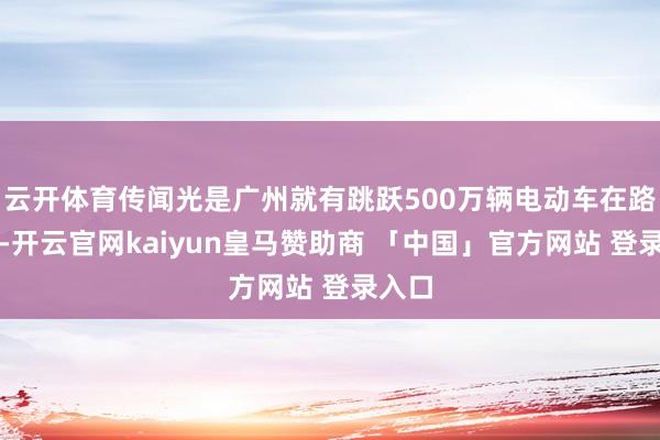 云开体育传闻光是广州就有跳跃500万辆电动车在路上跑-开云官网kaiyun皇马赞助商 「中国」官方网站 登录入口