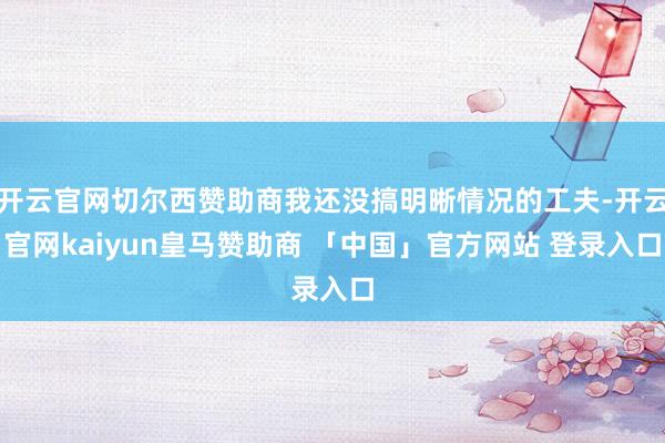 开云官网切尔西赞助商我还没搞明晰情况的工夫-开云官网kaiyun皇马赞助商 「中国」官方网站 登录入口
