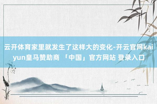 云开体育家里就发生了这样大的变化-开云官网kaiyun皇马赞助商 「中国」官方网站 登录入口