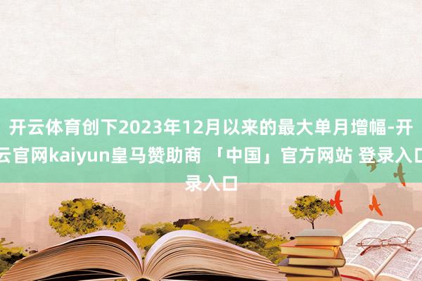 开云体育创下2023年12月以来的最大单月增幅-开云官网kaiyun皇马赞助商 「中国」官方网站 登录入口