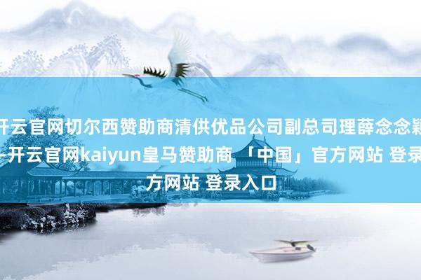 开云官网切尔西赞助商清供优品公司副总司理薛念念颖先容-开云官网kaiyun皇马赞助商 「中国」官方网站 登录入口