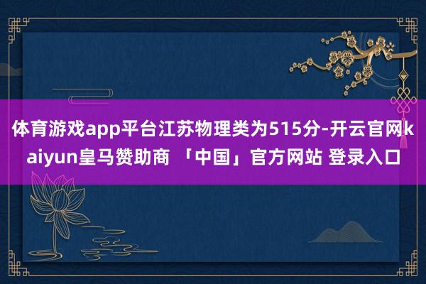 体育游戏app平台江苏物理类为515分-开云官网kaiyun皇马赞助商 「中国」官方网站 登录入口