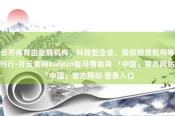 云开体育由金融机构、科技型企业、股权投资机构等三类机构刊行-开云官网kaiyun皇马赞助商 「中国」官方网站 登录入口