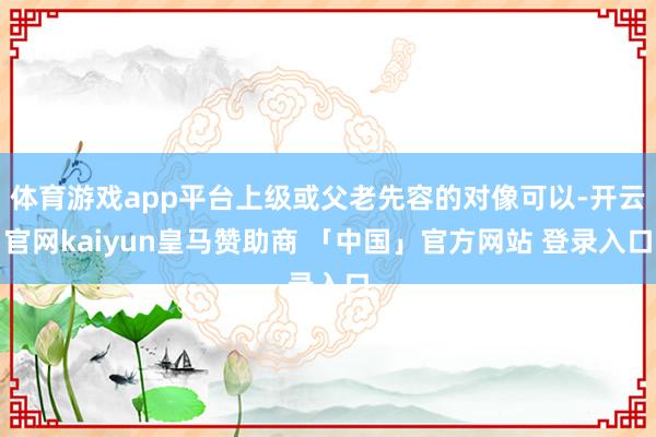 体育游戏app平台上级或父老先容的对像可以-开云官网kaiyun皇马赞助商 「中国」官方网站 登录入口