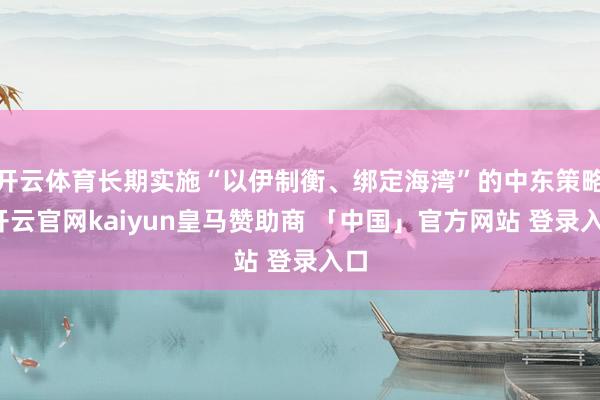 开云体育长期实施“以伊制衡、绑定海湾”的中东策略-开云官网kaiyun皇马赞助商 「中国」官方网站 登录入口