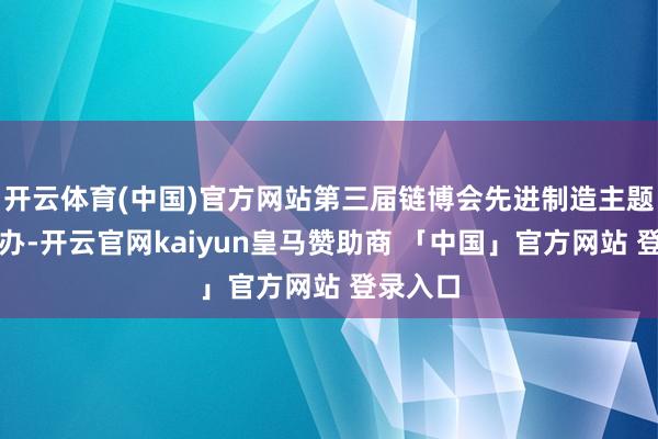 开云体育(中国)官方网站第三届链博会先进制造主题手脚举办-开云官网kaiyun皇马赞助商 「中国」官方网站 登录入口