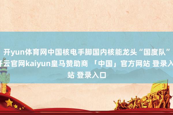 开yun体育网中国核电手脚国内核能龙头“国度队”-开云官网kaiyun皇马赞助商 「中国」官方网站 登录入口