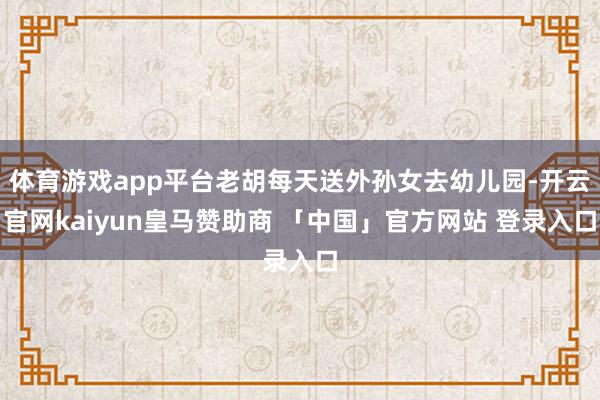 体育游戏app平台老胡每天送外孙女去幼儿园-开云官网kaiyun皇马赞助商 「中国」官方网站 登录入口