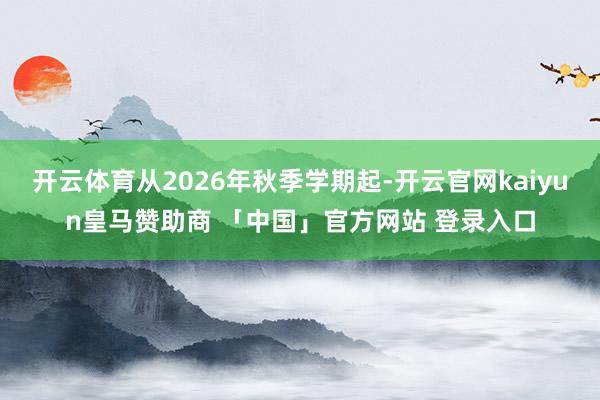 开云体育从2026年秋季学期起-开云官网kaiyun皇马赞助商 「中国」官方网站 登录入口
