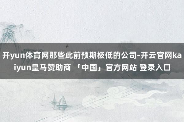 开yun体育网那些此前预期极低的公司-开云官网kaiyun皇马赞助商 「中国」官方网站 登录入口