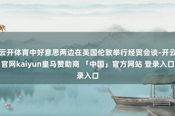 云开体育中好意思两边在英国伦敦举行经贸会谈-开云官网kaiyun皇马赞助商 「中国」官方网站 登录入口