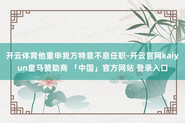 开云体育他重申我方特意不息任职-开云官网kaiyun皇马赞助商 「中国」官方网站 登录入口