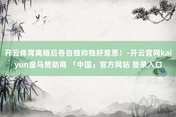 开云体育离婚后各自独帅独好意思！-开云官网kaiyun皇马赞助商 「中国」官方网站 登录入口
