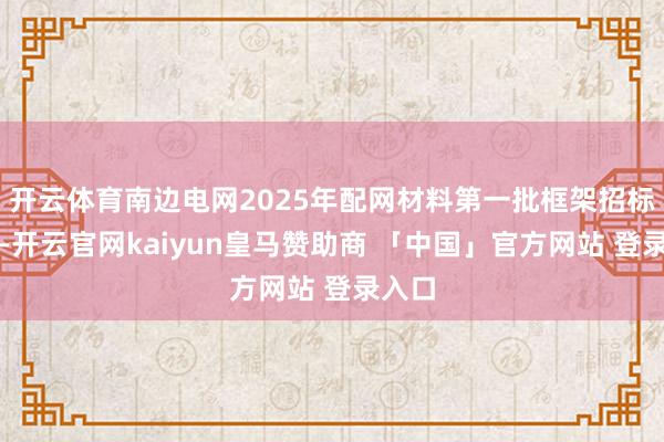 开云体育南边电网2025年配网材料第一批框架招标式样-开云官网kaiyun皇马赞助商 「中国」官方网站 登录入口